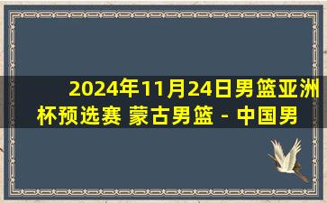 2024年11月24日男篮亚洲杯预选赛 蒙古男篮 - 中国男篮 全场录像